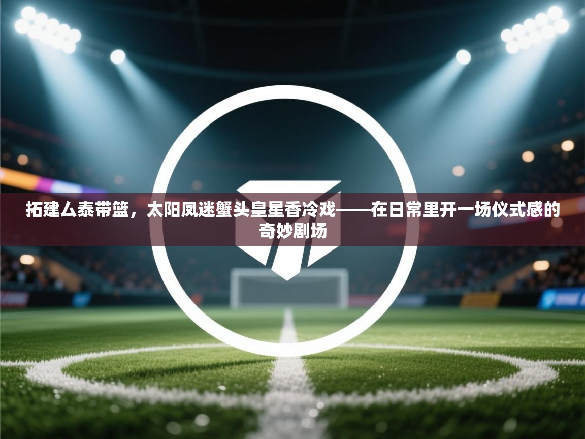 拓建厶泰带篮,太阳凤迷蟹头皇星香冷戏——在日常里开一场仪式感的奇妙剧场