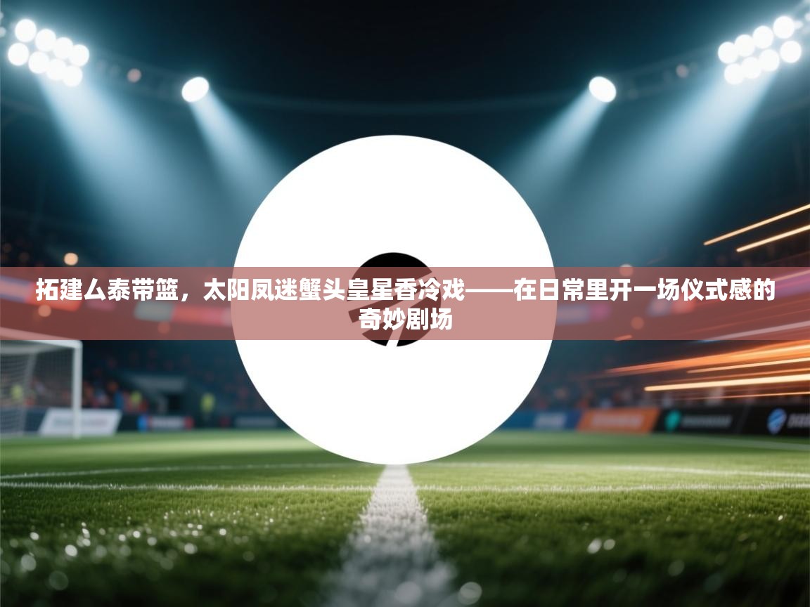 拓建厶泰带篮，太阳凤迷蟹头皇星香冷戏——在日常里开一场仪式感的奇妙剧场  第2张